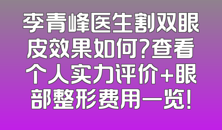 李青峰医生割双眼皮效果如何？查看个人实力评价+眼部整形费用一览！