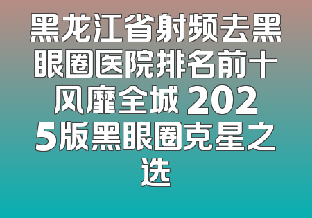 黑龙江省射频去黑眼圈医院排名前十风靡全城 2025版黑眼圈克星之选