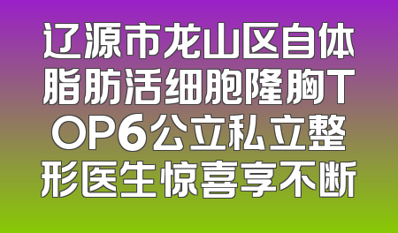 辽源市龙山区自体脂肪活细胞隆胸TOP6公立私立整形医生惊喜享不断