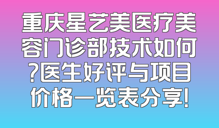 重庆星艺美医疗美容门诊部技术如何？医生好评与项目价格一览表分享！