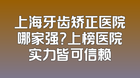 上海牙齿矫正医院哪家强？上榜医院实力皆可信赖