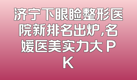 济宁下眼睑整形医院新排名出炉，名媛医美实力大 PK