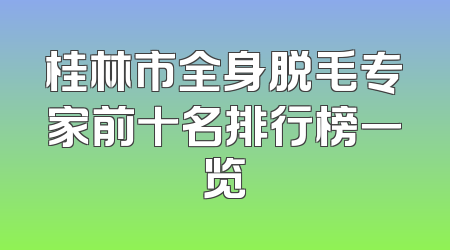 桂林市全身脱毛专家前十名排行榜一览