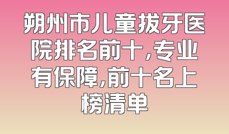朔州市儿童拔牙医院排名前十，专业有保障，前十名上榜清单
