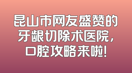 昆山市网友盛赞的牙龈切除术医院，口腔攻略来啦！