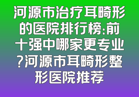 河源市治疗耳畸形的医院排行榜：前十强中哪家更专业？河源市耳畸形整形医院推荐