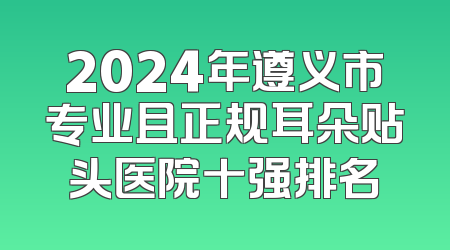 2024年遵义市专业且正规耳朵贴头医院十强排名