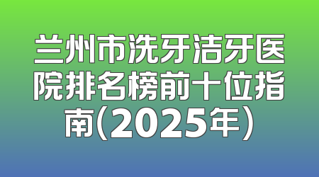 兰州市洗牙洁牙医院排名榜前十位指南（2025年）
