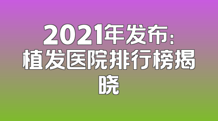 2021年发布：植发医院排行榜揭晓