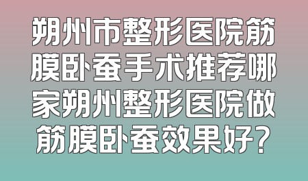 朔州市整形医院筋膜卧蚕手术推荐哪家朔州整形医院做筋膜卧蚕效果好？