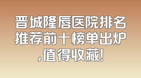 晋城隆唇医院排名推荐前十榜单出炉，值得收藏！