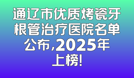 通辽市优质烤瓷牙根管治疗医院名单公布，2025年上榜！