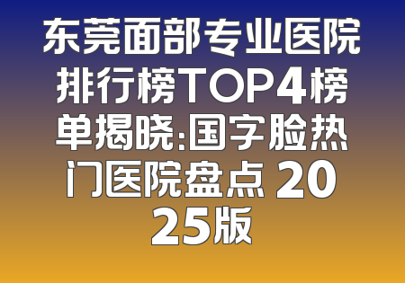 东莞面部专业医院排行榜TOP4榜单揭晓：国字脸热门医院盘点 2025版