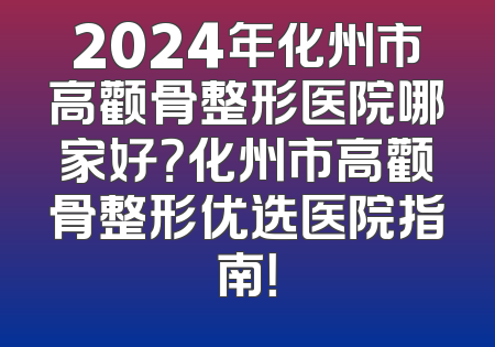 2024年化州市高颧骨整形医院哪家好？化州市高颧骨整形优选医院指南！