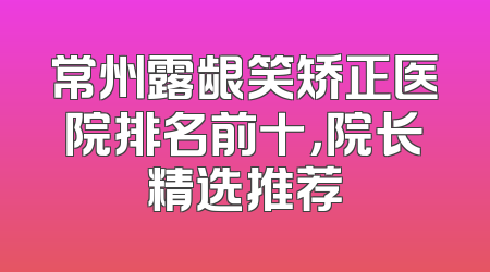 常州露龈笑矫正医院排名前十，院长精选推荐