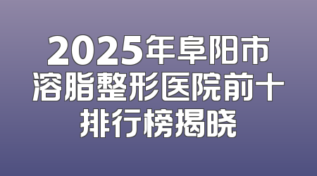 2025年阜阳市溶脂整形医院前十排行榜揭晓