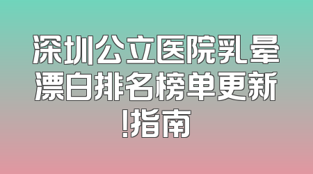 深圳公立医院乳晕漂白排名榜单更新！指南