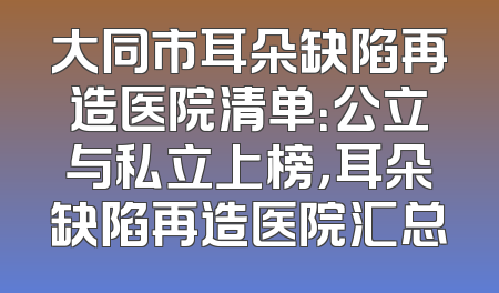 大同市耳朵缺陷再造医院清单：公立与私立上榜，耳朵缺陷再造医院汇总