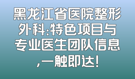 黑龙江省医院整形外科：特色项目与专业医生团队信息，一触即达！