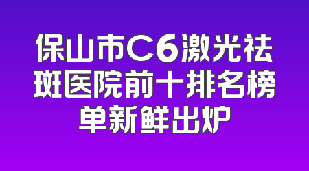 保山市C6激光祛斑医院前十排名榜单新鲜出炉