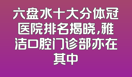 六盘水十大分体冠医院排名揭晓，雅洁口腔门诊部亦在其中