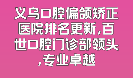 义乌口腔偏颌矫正医院排名更新，百世口腔门诊部领头，专业卓越