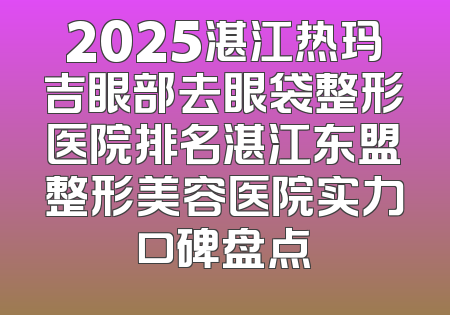 2025湛江热玛吉眼部去眼袋整形医院排名湛江东盟整形美容医院实力口碑盘点