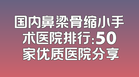 国内鼻梁骨缩小手术医院排行：50 家优质医院分享