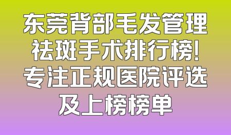 东莞背部毛发管理祛斑手术排行榜！专注正规医院评选及上榜榜单