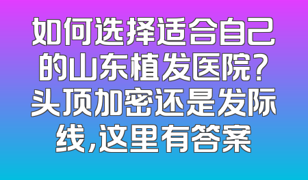 如何选择适合自己的山东植发医院？头顶加密还是发际线，这里有答案