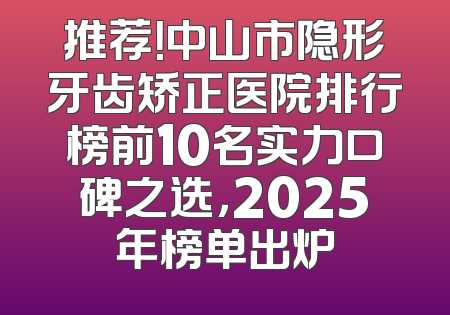 推荐！中山市隐形牙齿矫正医院排行榜前10名实力口碑之选，2025年榜单出炉