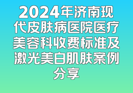 2024年济南现代皮肤病医院医疗美容科收费标准及激光美白肌肤案例分享