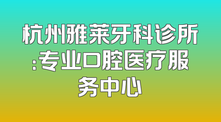 杭州雅莱牙科诊所：专业口腔医疗服务中心