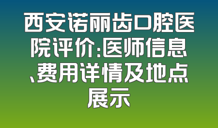 西安诺丽齿口腔医院评价：医师信息、费用详情及地点展示
