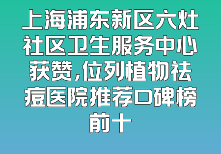 上海浦东新区六灶社区卫生服务中心获赞，位列植物祛痘医院推荐口碑榜前十