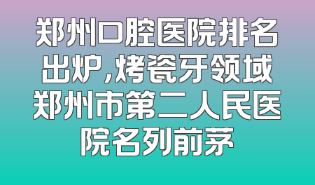 郑州口腔医院排名出炉，烤瓷牙领域郑州市第二人民医院名列前茅