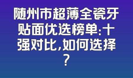 随州市超薄全瓷牙贴面优选榜单：十强对比，如何选择？