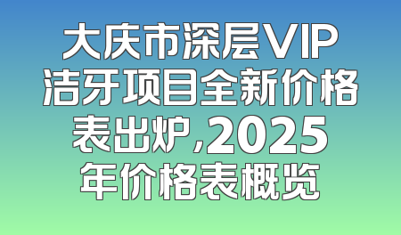 大庆市深层VIP洁牙项目全新价格表出炉，2025年价格表概览