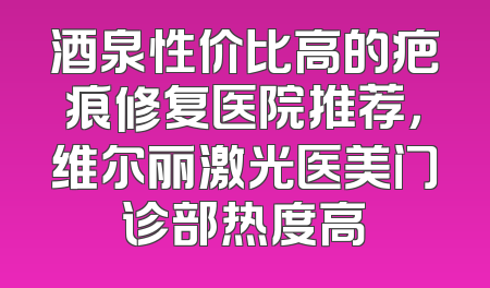 酒泉性价比高的疤痕修复医院推荐，维尔丽激光医美门诊部热度高