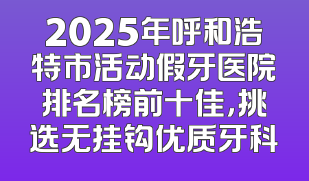 2025年呼和浩特市活动假牙医院排名榜前十佳，挑选无挂钩优质牙科