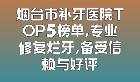 烟台市补牙医院TOP5榜单，专业修复烂牙，备受信赖与好评