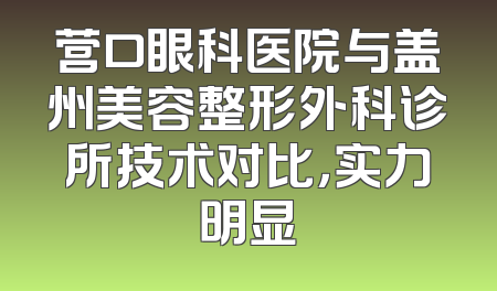 营口眼科医院与盖州美容整形外科诊所技术对比，实力明显