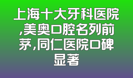 上海十大牙科医院，美奥口腔名列前茅，同仁医院口碑显著