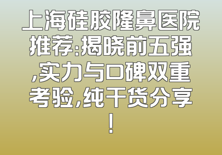 上海硅胶隆鼻医院推荐：揭晓前五强，实力与口碑双重考验，纯干货分享！