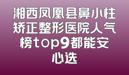 湘西凤凰县鼻小柱矫正整形医院人气榜top9都能安心选