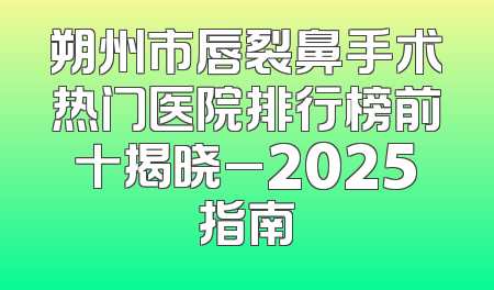 朔州市唇裂鼻手术热门医院排行榜前十揭晓_2025指南