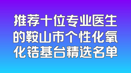 推荐十位专业医生的鞍山市个性化氧化锆基台精选名单