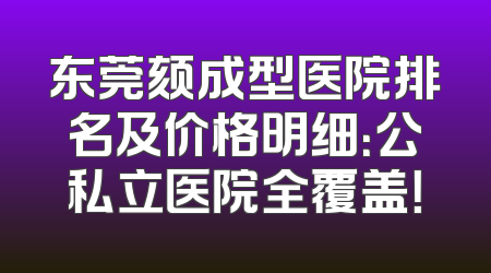 东莞颏成型医院排名及价格明细：公私立医院全覆盖！
