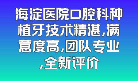 海淀医院口腔科种植牙技术精湛，满意度高，团队专业，全新评价