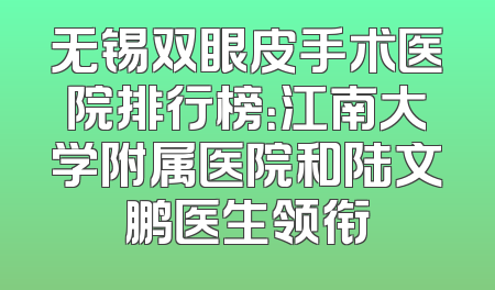 无锡双眼皮手术医院排行榜：江南大学附属医院和陆文鹏医生领衔